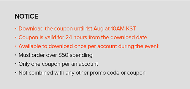 NOTICE - Download the coupon until 1st Aug at 10AM KST Coupon is valid for 24 hours from the download date Available to download once per account during the event * Must order over $50 spending Only one coupon per an account Not combined with any other promo code or coupon 