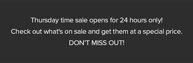 Thursday time sale opens for 24 hours only! Check out what's on sale and get them at a special price. DON'T MISS OUT! 